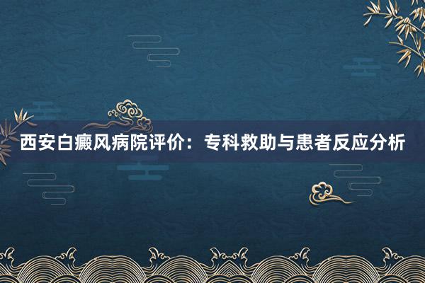 西安白癜风病院评价：专科救助与患者反应分析