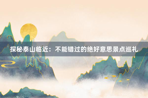 探秘泰山临近：不能错过的绝好意思景点巡礼